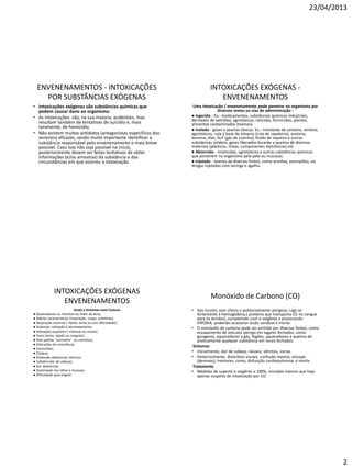 23/04/2013
2
ENVENENAMENTOS - INTOXICAÇÕES
POR SUBSTÂNCIAS EXÓGENAS
• Intoxicações exógenas são substâncias químicas que
podem causar dano ao organismo.
• As intoxicações são, na sua maioria, acidentais, mas
resultam também de tentativas de suicídio e, mais
raramente, de homicídio.
• Não existem muitos antídotos (antagonistas específicos dos
venenos) eficazes, sendo muito importante identificar a
substância responsável pelo envenenamento o mais breve
possível. Caso isso não seja possível no início,
posteriormente devem ser feitas tentativas de obter
informações (e/ou amostras) da substância e das
circunstâncias em que ocorreu a intoxicação.
INTOXICAÇÕES EXÓGENAS -
ENVENENAMENTOS
Uma intoxicação / envenenamento pode penetrar no organismo por
diversos meios ou vias de administração :
● Ingerido - Ex.: medicamentos, substâncias químicas industriais,
derivados de petróleo, agrotóxicos, raticidas, formicidas, plantas,
alimentos contaminados (toxinas).
● Inalado - gases e poeiras tóxicas. Ex.: monóxido de carbono, amônia,
agrotóxicos, cola à base de tolueno (cola de sapateiro), acetona,
benzina, éter, GLP (gás de cozinha), fluido de isqueiro e outras
substâncias voláteis, gases liberados durante a queima de diversos
materiais (plásticos, tintas, componentes eletrônicos) etc.
● Absorvido - inseticidas, agrotóxicos e outras substâncias químicas
que penetrem no organismo pela pele ou mucosas.
● Injetado - toxinas de diversas fontes, como aranhas, escorpiões, ou
drogas injetadas com seringa e agulha.
INTOXICAÇÕES EXÓGENAS
ENVENENAMENTOS
Sinais e Sintomas mais Comuns
● Queimaduras ou manchas ao redor da boca;
● Odores característicos (respiração, roupa, ambiente);
● Respiração anormal ( rápida, lenta ou com dificuldade);
● Sudorese, salivação e lacrimejamento;
● Alterações pupilares ( midríase ou miose);
● Pulso (lento, rápido ou irregular);
● Pele (pálida, "vermelha", ou cianótica);
● Alterações da consciência;
● Convulsões;
● Choque;
● Distensão abdominal; Vômitos;
● Cefaléia (dor de cabeça);
● Dor abdominal;
● Queimação nos olhos e mucosas;
● Dificuldade para engolir.
Monóxido de Carbono (CO)
• Gás incolor, sem cheiro e potencialmente perigoso. Liga-se
fortemente à hemoglobina,( proteína que transporta O2 no sangue
para os tecidos), competindo com o oxigênio e provocando
HIPOXIA, podendo ocasionar lesão cerebral e morte.
• O monóxido de carbono pode ser emitido por diversas fontes, como
escapamento de veículos (perigo em lugares fechados, como
garagens), aquecedores a gás, fogões, aquecedores e queima de
praticamente qualquer substância em locais fechados.
Sintomas
• Inicialmente, dor de cabeça, náusea, vômitos, coriza.
• Posteriormente, distúrbios visuais, confusão mental, síncope
(desmaio), tremores, coma, disfunção cardiopulmonar e morte.
Tratamento
• Medidas de suporte e oxigênio a 100%, iniciados mesmo que haja
apenas suspeita de intoxicação por CO.
 