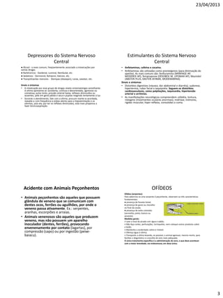 23/04/2013
3
Depressores do Sistema Nervoso
Central
● Álcool - o mais comum, freqüentemente associado a intoxicações por
outras drogas.
● Barbitúricos - Gardenal, Luminal, Nembutal, etc.
● Sedativos - Dormonid, Rohipnol, Halcion, etc.
● Tranqüilizantes menores - Diempax (diazepan), Lorax, Lexotan, etc.
Sinais e sintomas
• A intoxicação por esse grupo de drogas revela sintomatologia semelhante.
A vítima apresenta-se sonolenta, confusa e desorientada, agressiva ou
comatosa; pulso lento, pressão arterial baixa, reflexos diminuídos ou
ausentes, pele em geral pálida e seca e pupilas reagindo lentamente à luz.
• Durante o atendimento, fale com a vítima, procure mante-Ia acordada,
reavalie-a com frequência e esteja atento para a hipoventilação e os
vômitos, pois ela, por ter os reflexos diminuídos, está mais propensa a
fazer broncoaspiração.
Estimulantes do Sistema Nervoso
Central
• Anfetaminas, cafeína e cocaína.
• Anfetaminas são utilizadas como anorexígenos (para diminuição do
apetite). As mais comuns são: fenfluramina (MINIFAGE AP,
MODEREX AP), femproporex (DESOBESI M, LlPOMAX AP), Mazindol
(ABSTEN PLUS, DASTEN AFINAN, MODERAMINA).
Sinais e sintomas
• Distúrbios digestivos (náusea, dor abdominal e diarréia), sudorese,
hipertermia, rubor facial e taquipnéia. Seguem-se distúrbios
cardiovasculares, como palpitações, taquicardia, hipertensão
arterial e arritmias.
• As manifestações neurológicas compreendem cefaléia, tontura,
nistagmo (movimentos oculares anormais), midríase, tremores,
rigidez muscular, hiper-reflexia, convulsões e coma.
Acidente com Animais Peçonhentos
• Animais peçonhentos são aqueles que possuem
glândula de veneno que se comunicam com
dentes ocos, ferrões ou aguilhões, por onde o
veneno passa ativamente. Ex.: serpentes,
aranhas, escorpiões e arraias.
• Animais venenosos são aqueles que produzem
veneno, mas não possuem um aparelho
inoculador (dentes, ferrões), provocando
envenenamento por contato (lagartas), por
compressão (sapo) ou por ingestão (peixe-
baiacu).
OFÍDEOS
Ofídios (serpentes)
Para sabermos se uma serpente é peçonhenta, observam-se três características
fundamentais:
● presença de fosseta loreal;
● presença de guizo ou chocalho
no final da cauda;
● presença de anéis coloridos
(vermelho, preto, branco ou
amarelo).
Medidas gerais:
○ Lave o local da picada com água e sabão;
○ Não faça cortes, perfurações, torniquetes, nem coloque outros produtos sobre
a lesão;
○ Mantenha o acidentado calmo e imóvel;
○ Ofereça água à vítima;
○ Transporte a vítima levando, se possível, o animal agressor, mesmo morto, para
facilitar o diagnóstico e a escolha do soro mais adequado.
O único tratamento específico é a administração do soro, o que deve acontecer
com a maior brevidade, via endovenosa, em dose única.
 