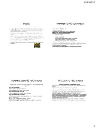 23/04/2013
5
Insetos
• As lagartas (Lonomia), também chamadas de taturanas, são larvas de mariposas,
medem de 6 a 7 em e possuem o corpo revestido de espinhos urticantes que
contêm poderosa toxina. Sua cor é marrom-esverdeada ou marrom-amarelada,
com listras longitudinais castanho-escuras.
• Também conhecidas como lagartas de fogo e oruga, vivem durante o dia
agrupadas nos troncos de árvores, onde causam acidentes pelo contato com seus
espinhos.
• A vítima pode apresentar dor local em queimação, seguida de vermelhidão e
edema. A seguir surgem, cefaléia, náuseas e vômitos, artralgias. Após 8 a 72 horas,
podem surgir manifestações hemorrágicas, como manchas pelo corpo,
sangramentos gengivais, pelo nariz, pela urina e por ferimentos recentes; os casos
mais graves podem evoluir para insuficiência renal e morte.
• O soro específico ainda não está disponível.
• Tratamento suportivo e sintomático; no local, aplique compressas frias de solução
• fisiológica.
TRATAMENTO PRÉ-HOSPITALAR
• Exame primário - ABCDE da vida.
• Cheque os sinais vitais.
• Aqueça a vítima hipotérmica e resfrie as hipertermicas.
• Avalie a cena - Procure rapidamente pela substância.
• Obtenha informações de acompanhantes:
◊ Tipo de substância.
◊ Quantidade ingerida.
◊ Modo de exposição.
◊ Circunstâncias da exposição (acidental ou proposital).
◊ Tempo decorrido desde a ingestão ou exposição.
◊ História pregressa (uso de drogas, suicídio e outros).
• Evite a administração de antídotos caseiros por leigos.
• Evite sua contaminação - use luvas e vestes apropriadas e em determinados casos
aparelhos de ventilação individual (barreira de proteção - pocket mask).
• Procure identificar a substância.
• Dilua o veneno com ingestão de água se o paciente estiver consciente.
TRATAMENTO PRÉ HOSPITALAR
Se o paciente estiver inconsciente, coloque-o em posição lateral de
segurança.
DESCONTAMINAÇÃO
• Cuidado para não se contaminar.
• Remova a vítima do local contaminado.
DESCONTAMINAÇÃO OCULAR
• Inicie irrigação com solução salina ou água.
DESCONTAMINAÇÃO CUTÂNEA
• Retire vestes contaminadas, guardando-as em recipiente marcado
sem se contaminar.
• Lave a pele com grandes volumes de água.
DESCONTAMINAÇÃO GASTROINTESTINAL - Será feita no hospital.
TRATAMENTO HOSPITALAR
CONDUTA EM ACIDENTES COM MATERIAIS TÓXICOS
• Ao chegar ao local - solicite apoio de policiamento, viaturas de resgate e combate a
incêndio.
• A descontaminação precede o transporte para sua proteção.
• Somente penetre na área contaminada após a identificação do agente tóxico,
trajando vestes de proteção e aparelhos individuais de respiração.
• Estabeleça um Centro de Triagem (CT) a uma distância segura. O CT sempre deve
ficar situado a favor do vento, para não sofrer efeito de vapores tóxicos.
• Na Zona Perigosa são realizados apenas o exame primário - ABCDE.
• As roupas da vítima são retiradas, iniciando-se a lavagem do paciente com água que
deve ser armazenada se possível em um recipiente de contenção. É importante que a
equipe de socorro não aumente a área contaminada, espalhando resíduos tóxicos.
• A vítima é levada para a Zona Limpa.
• Proteja os equipamentos da ambulância ou carro com plásticos ou cobertores.
• É importante o contato com Centros de Intoxicação, para auxílio nas decisões
terapêuticas no local e quanto ao hospital de referência mais apto a receber a vítima
 