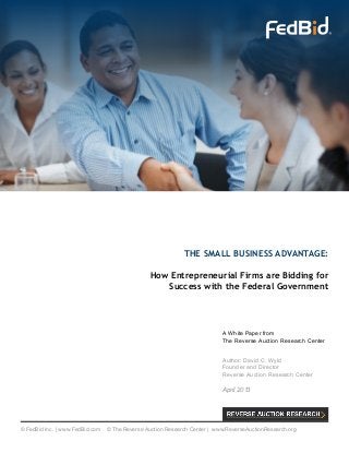 THE SMALL BUSINESS ADVANTAGE:
How Entrepreneurial Firms are Bidding for
Success with the Federal Government
A White Paper from
The Reverse Auction Research Center
Author: David C. Wyld
Founder and Director
Reverse Auction Research Center
April 2013
© FedBid Inc. | www.FedBid.com © The Reverse Auction Research Center | www.ReverseAuctionResearch.org
 