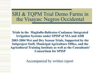 SRI & TQPM Trial Demo Farms in the Visayas: Negros Occidental Trials in the  Magballo-Balicotoc-Canlamay Integrated Irrigation Systems under SPISP of NIA and ADB 2003-2004 Wet and Dry Season Trials, Supported by the Subproject Staff, Municipal Agriculture Office, and the Agricultural Training Institute as well as the Consultants’ Consortium for SPISP Accompanied by written report   