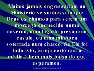 Muitos jamais engressariam no Ministério se soubessem que Deus os chamou para serem um morcego esquecido numa caverna, uma lagarta presa num casulo, ou uma minhoca soterrada num charco. Se Ele foi tudo isto, esteja certo que a média é bem mais baixa do que esperamos. 
