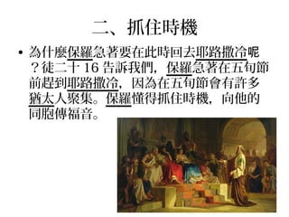 二、抓住時機
• 為什麼保羅急著要在此時回去耶路撒冷呢
？徒二十 16 告訴我們，保羅急著在五旬節
前趕到耶路撒冷，因為在五旬節會有許多
猶太人聚集。保羅懂得抓住時機，向他的
同胞傳福音。
 