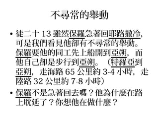 不尋常的舉動
• 徒二十 13 雖然保羅急著回耶路撒冷，
可是我們看見他卻有不尋常的舉動。
保羅要他的同工先上船開到亞朔，而
他自己卻是步行到亞朔。（特羅亞到
亞朔，走海路 65 公里約 3-4 小時，走
陸路 32 公里約 7-8 小時）
• 保羅不是急著回去 ？他為什麼在路嗎
上耽延了？你想他在做什麼？
 