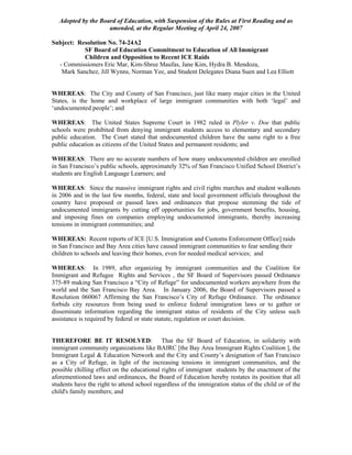 Adopted by the Board of Education, with Suspension of the Rules at First Reading and as
                     amended, at the Regular Meeting of April 24, 2007

Subject: Resolution No. 74-24A2
           SF Board of Education Commitment to Education of All Immigrant
           Children and Opposition to Recent ICE Raids
  - Commissioners Eric Mar, Kim-Shree Maufas, Jane Kim, Hydra B. Mendoza,
   Mark Sanchez, Jill Wynns, Norman Yee, and Student Delegates Diana Suen and Lea Elliott


WHEREAS: The City and County of San Francisco, just like many major cities in the United
States, is the home and workplace of large immigrant communities with both ‘legal’ and
‘undocumented people’; and

WHEREAS: The United States Supreme Court in 1982 ruled in Plyler v. Doe that public
schools were prohibited from denying immigrant students access to elementary and secondary
public education. The Court stated that undocumented children have the same right to a free
public education as citizens of the United States and permanent residents; and

WHEREAS: There are no accurate numbers of how many undocumented children are enrolled
in San Francisco’s public schools, approximately 32% of San Francisco Unified School District’s
students are English Language Learners; and

WHEREAS: Since the massive immigrant rights and civil rights marches and student walkouts
in 2006 and in the last few months, federal, state and local government officials throughout the
country have proposed or passed laws and ordinances that propose stemming the tide of
undocumented immigrants by cutting off opportunities for jobs, government benefits, housing,
and imposing fines on companies employing undocumented immigrants, thereby increasing
tensions in immigrant communities; and

WHEREAS: Recent reports of ICE [U.S. Immigration and Customs Enforcement Office] raids
in San Francisco and Bay Area cities have caused immigrant communities to fear sending their
children to schools and leaving their homes, even for needed medical services; and

WHEREAS: In 1989, after organizing by immigrant communities and the Coalition for
Immigrant and Refugee Rights and Services , the SF Board of Supervisors passed Ordinance
375-89 making San Francisco a “City of Refuge” for undocumented workers anywhere from the
world and the San Francisco Bay Area. In January 2006, the Board of Supervisors passed a
Resolution 060067 Affirming the San Francisco’s City of Refuge Ordinance. The ordinance
forbids city resources from being used to enforce federal immigration laws or to gather or
disseminate information regarding the immigrant status of residents of the City unless such
assistance is required by federal or state statute, regulation or court decision.


THEREFORE BE IT RESOLVED: That the SF Board of Education, in solidarity with
immigrant community organizations like BAIRC [the Bay Area Immigrant Rights Coalition ], the
Immigrant Legal & Education Network and the City and County’s designation of San Francisco
as a City of Refuge, in light of the increasing tensions in immigrant communities, and the
possible chilling effect on the educational rights of immigrant students by the enactment of the
aforementioned laws and ordinances, the Board of Education hereby restates its position that all
students have the right to attend school regardless of the immigration status of the child or of the
child's family members; and
 