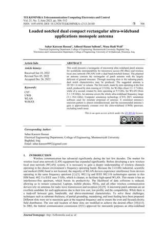 TELKOMNIKA Telecommunication Computing Electronics and Control
Vol. 21, No. 3, June 2023, pp. 506~512
ISSN: 1693-6930, DOI: 10.12928/TELKOMNIKA.v21i3.24160  506
Journal homepage: http://telkomnika.uad.ac.id
Loaded notched dual compact rectangular ultra-wideband
applications monopole antenna
Sahar Kareem Hassan1
, Adheed Hasan Sallomi1
, Musa Hadi Wali2
1
Electrical Engineering Department, College of Engineering, Mustansiriyah University, Baghdad, Iraq
2
Electronics and Communication Department, College of Engineering, University of Al-Qadisiyah, Diwaniya, Iraq
Article Info ABSTRACT
Article history:
Received Jun 10, 2022
Revised Nov 05, 2022
Accepted Dec 28, 2022
This work presents a rectangular of microstrip ultra wideband patch antenna
for worldwide interoperability for microwave access (Wi-Max) and wireless
local area network (WLAN) with a dual band-notched feature. The planned
an antenna consists the rectangular of patch antenna with the largely
deficient of ground structure. Through inserting slots in the radiating patch,
dual notch characteristics may be produced. The suggested antenna is
20×30×1.6 mm3
in volume. The first notch, made by slots operating at the first
notch, produced by slots running at 3.5 GHz, for Wi-Max (from 3.3−3.7 GHz),
while of a second, created by slots operating at 5.5 GHz, for WLAN (from
5.1−5.8 GHz). An antenna covers the whole ultra-wideband frequency range
(3.1−10.6 GHz). Computer simulation technology (CST) 2021 simulation
software used for simulate proposed of antenna. A simulated antenna’s
emission pattern is almost omnidirectional, and the recommended antenna’s
gain is approximately constant over the ultra-wideband (UWB) spectrum,
excluding notch areas.
Keywords:
CST
UWB
WLAN
WiMAX
This is an open access article under the CC BY-SA license.
Corresponding Author:
Sahar Kareem Hassan
Electrical Engineering Department, College of Engineering, Mustansiriyah University
Baghdad, Iraq
Email: sahar.kareem9092@gmail.com
1. INTRODUCTION
Wireless communication has advanced significantly during the last few decades. The market for
wireless local area network (LAN) equipment has expanded significantly. Before developing a new wireless
local area network (WLAN) system, it is necessary to gain a deeper understanding of wireless channels
operating in the chosen environment’s frequency operating bands. Because the 2.4 GHz industrial, scientific
and medical (ISM) band is not licensed, the majority of WLAN devices experience interference from devices
operating in the same frequency spectrum [1]-[3]. 802.11g and IEEE 802.11b technologies operate in this
ISM band. 802.11a IEEE uses 5 GHz, which is cleaner, to facilitate high-speed WLAN. This means it has an
interference-free spectrum, which boosts its productivity. The likelihood of data collisions is reduced,
allowing us to remain connected. Laptops, mobile phones, PDAs, and all other wireless communication
devices rely on antennas for radio wave transmission and reception [4]-[9]. A microstrip patch antennas are an
excellent candidate for such applications due to their low cost; low profile; and the compatibility. While there is
a trade-off between gain, bandwidth, and above-mentioned characteristics. To solve these challenges,
techniques such as substrate thickness, of partial grounding, meandering, and inset feeding have been proposed.
Different slots were set to maximize gain at the required frequency and to ensure the even and focused electric
field distribution. The size and location of these slots are modified to achieve the desired effect [10]-[13].
In 2002, the federal communication commission (FCC) approved for mercantile purposes an ultra-wideband
 