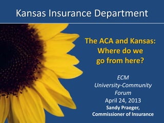The ACA and Kansas:
Where do we
go from here?
Kansas Insurance Department
ECM
University-Community
Forum
April 24, 2013
Sandy Praeger,
Commissioner of Insurance
 