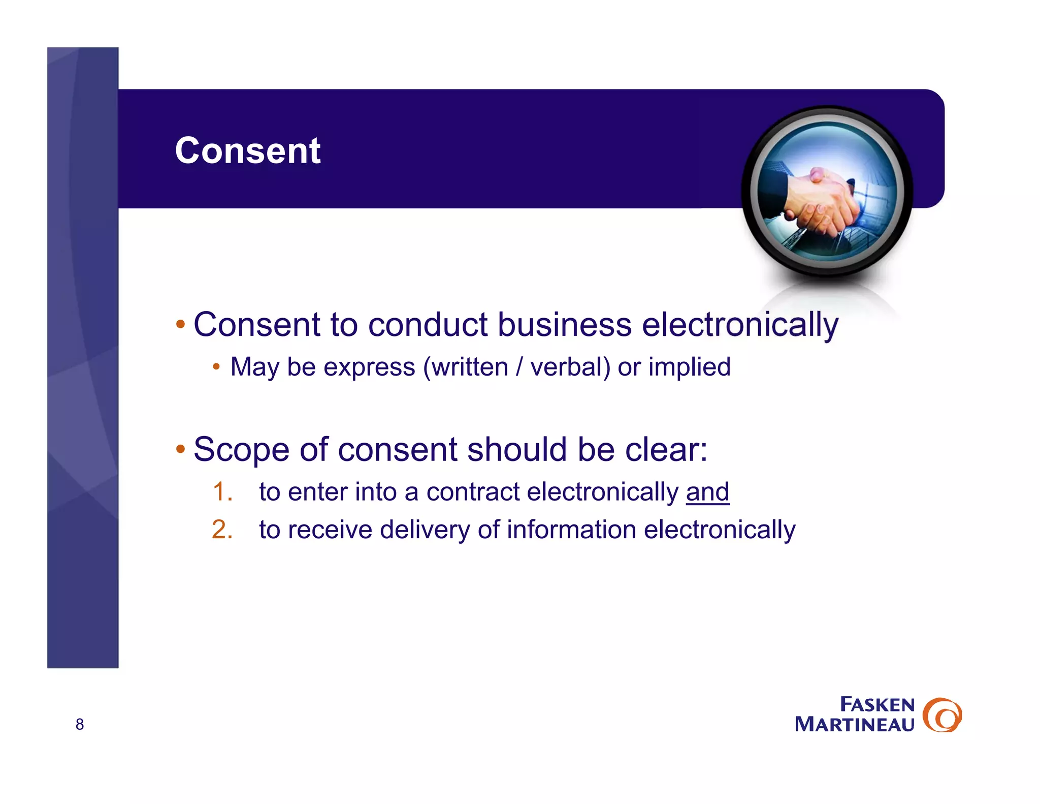 Consent
• Consent to conduct business electronically
• May be express (written / verbal) or implied
• Scope of consent should be clear:
1. to enter into a contract electronically and
2. to receive delivery of information electronically
8
 