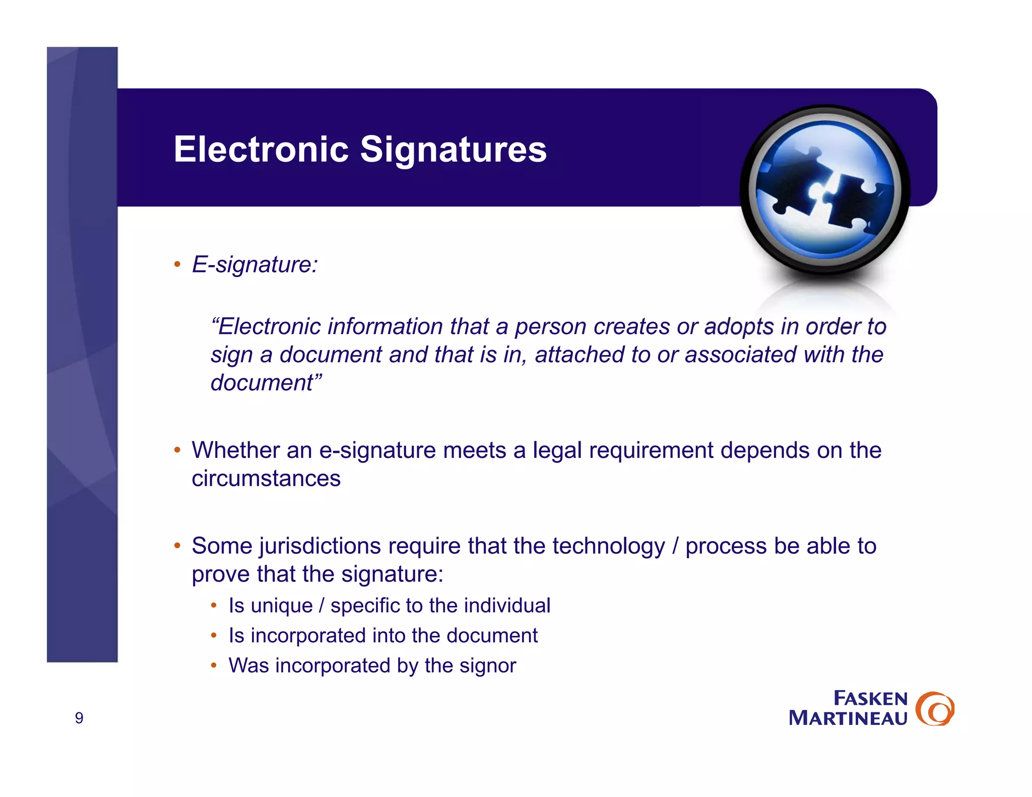 Electronic Signatures
• E-signature:
“Electronic information that a person creates or adopts in order to
sign a document and that is in, attached to or associated with the
document”
• Whether an e-signature meets a legal requirement depends on the
circumstances
• Some jurisdictions require that the technology / process be able to
prove that the signature:
• Is unique / specific to the individual
• Is incorporated into the document
• Was incorporated by the signor
9
 
