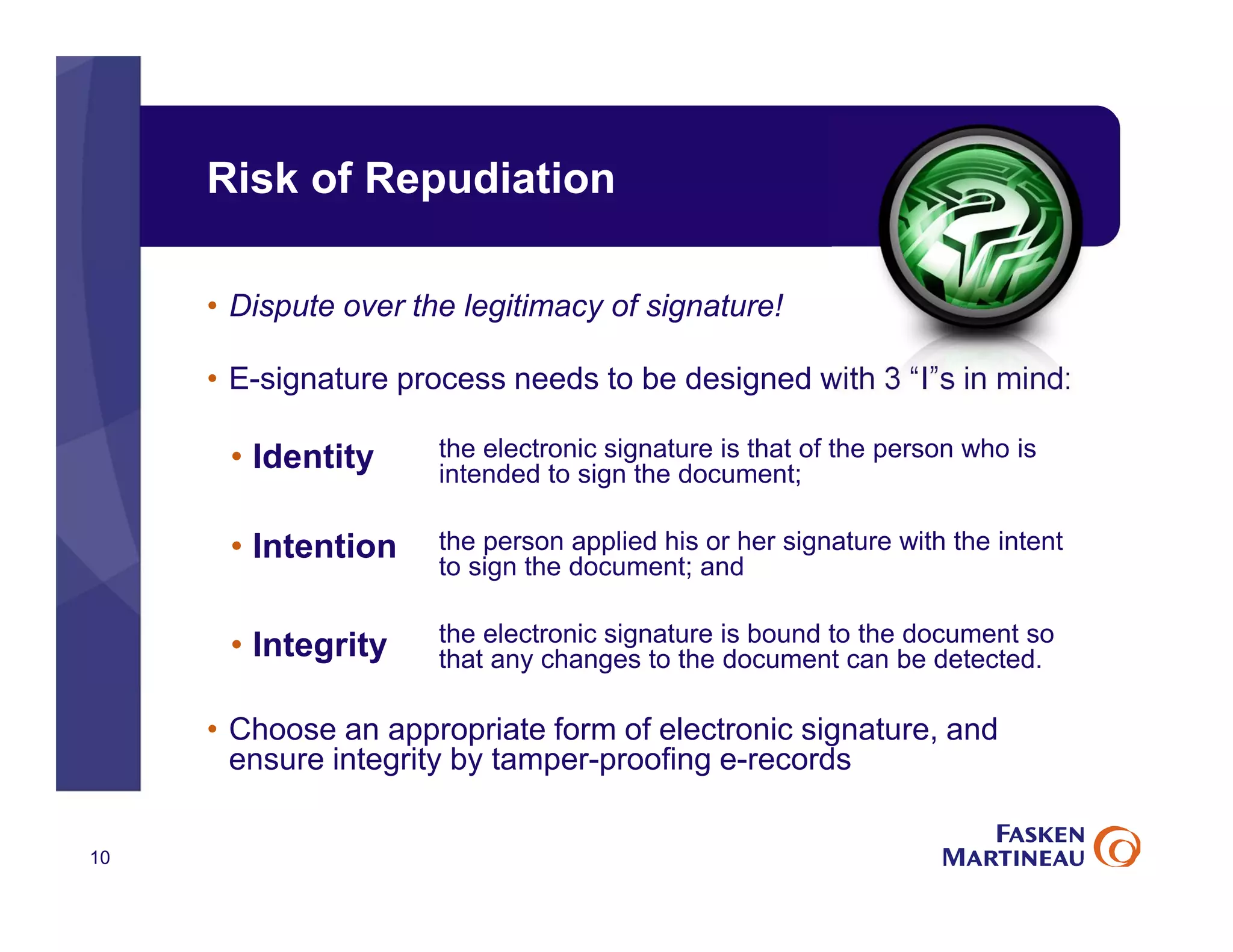 Risk of Repudiation
• Dispute over the legitimacy of signature!
• E-signature process needs to be designed with 3 “I”s in mind:
the electronic signature is that of the person who is
intended to sign the document;
the person applied his or her signature with the intent
to sign the document; and
the electronic signature is bound to the document so
that any changes to the document can be detected.
• Choose an appropriate form of electronic signature, and
ensure integrity by tamper-proofing e-records
10
• Identity
• Intention
• Integrity
 