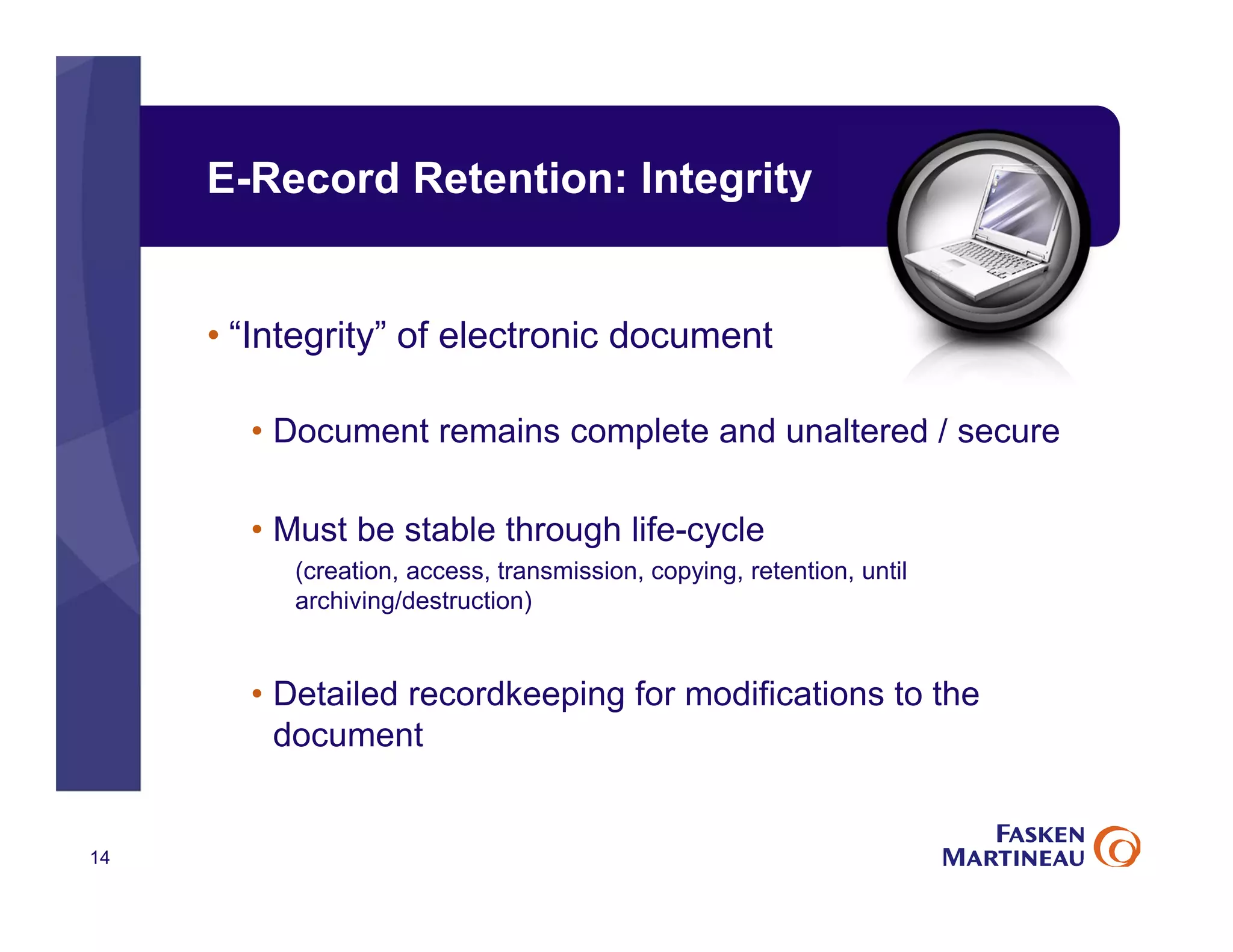 E-Record Retention: Integrity
• “Integrity” of electronic document
• Document remains complete and unaltered / secure
• Must be stable through life-cycle
(creation, access, transmission, copying, retention, until
archiving/destruction)
• Detailed recordkeeping for modifications to the
document
14
 