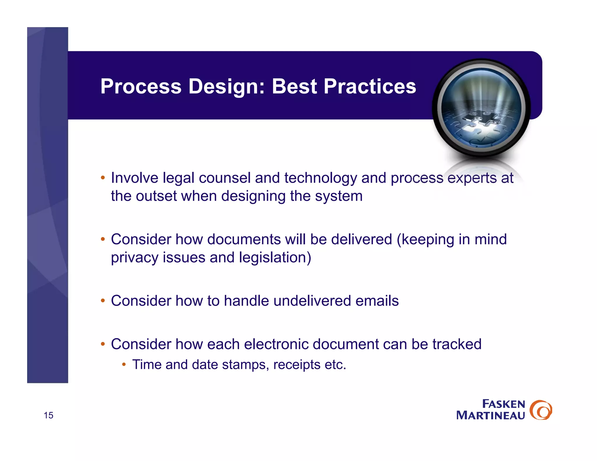 Process Design: Best Practices
• Involve legal counsel and technology and process experts at
the outset when designing the system
• Consider how documents will be delivered (keeping in mind
privacy issues and legislation)
• Consider how to handle undelivered emails
• Consider how each electronic document can be tracked
• Time and date stamps, receipts etc.
15
 