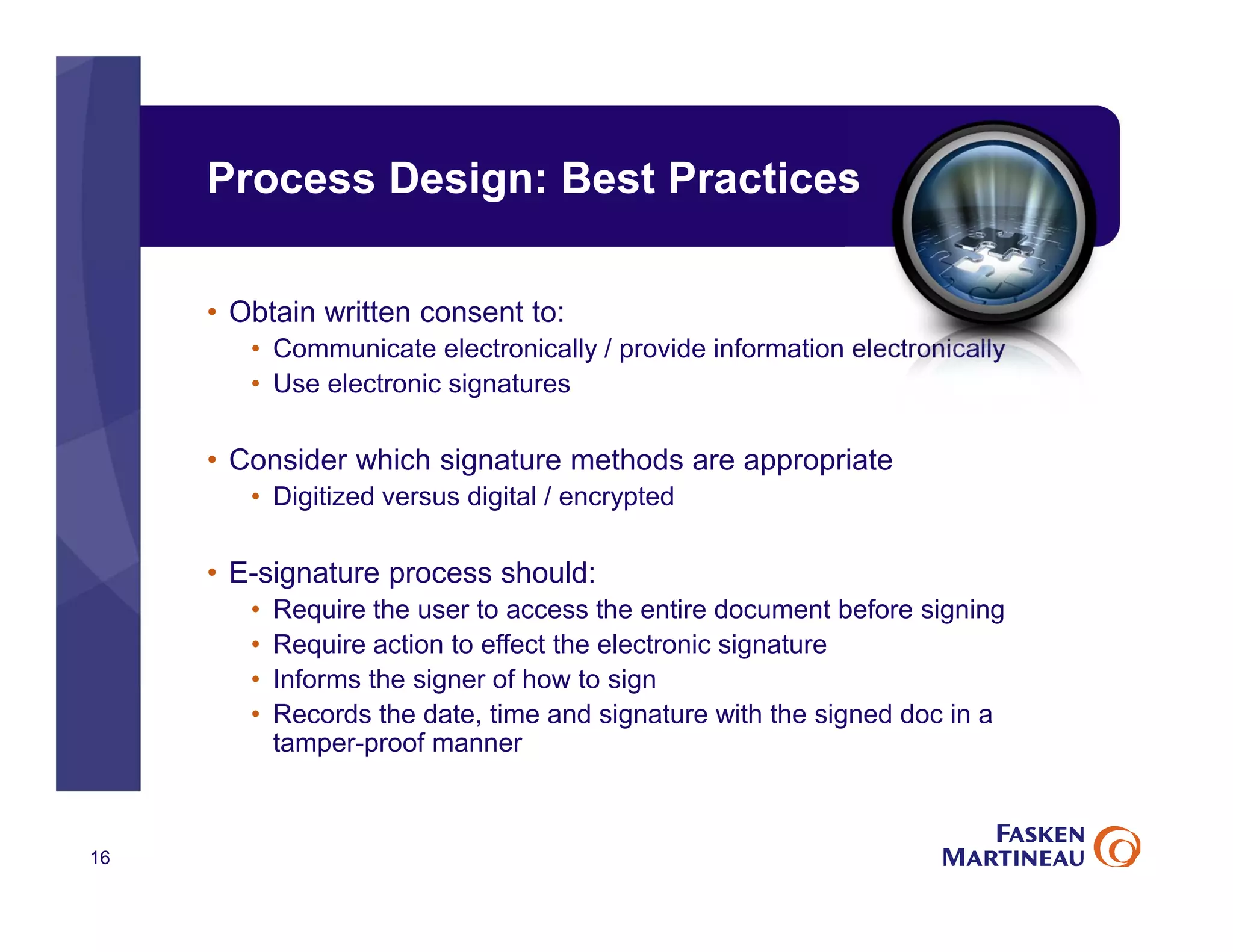 Process Design: Best Practices
• Obtain written consent to:
• Communicate electronically / provide information electronically
• Use electronic signatures
• Consider which signature methods are appropriate
• Digitized versus digital / encrypted
• E-signature process should:
• Require the user to access the entire document before signing
• Require action to effect the electronic signature
• Informs the signer of how to sign
• Records the date, time and signature with the signed doc in a
tamper-proof manner
16
 