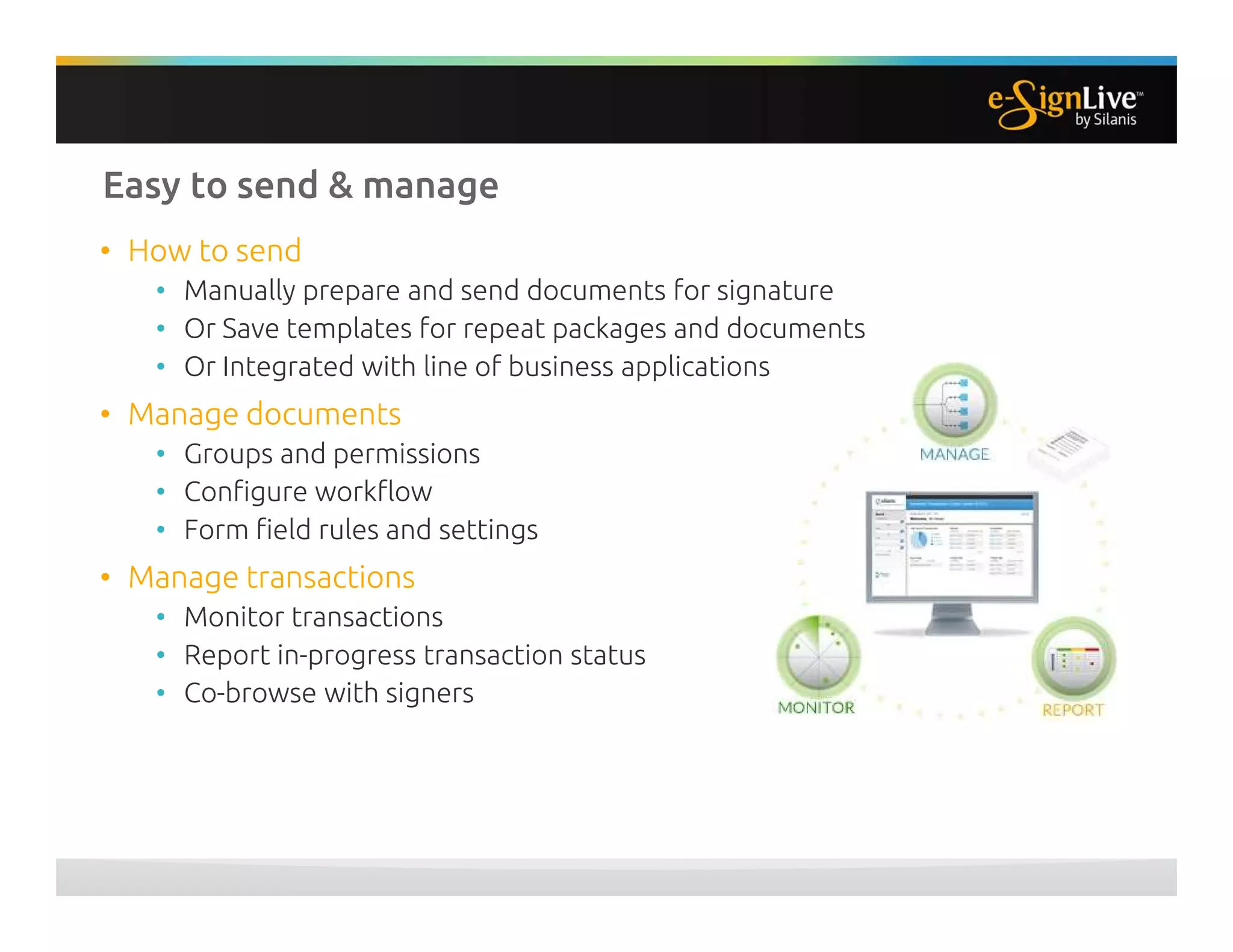 Easy to send & manage
• How to send
• Manually prepare and send documents for signature
• Or Save templates for repeat packages and documents
• Or Integrated with line of business applications
• Manage documents
• Groups and permissions
• Configure workflow
• Form field rules and settings
• Manage transactions
• Monitor transactions
• Report in-progress transaction status
• Co-browse with signers
 