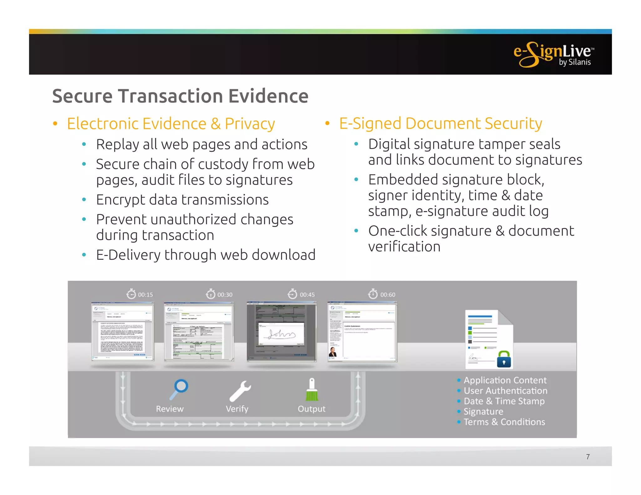 Secure Transaction Evidence
• E-Signed Document Security
• Digital signature tamper seals
and links document to signatures
• Embedded signature block,
signer identity, time & date
stamp, e-signature audit log
• One-click signature & document
verification
• Electronic Evidence & Privacy
• Replay all web pages and actions
• Secure chain of custody from web
pages, audit files to signatures
• Encrypt data transmissions
• Prevent unauthorized changes
during transaction
• E-Delivery through web download
7
 