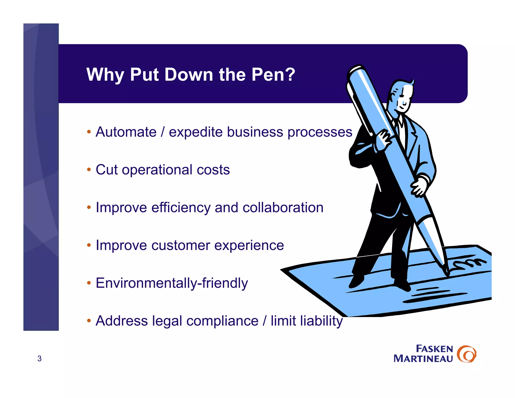 Why Put Down the Pen?
3
• Automate / expedite business processes
• Cut operational costs
• Improve efficiency and collaboration
• Improve customer experience
• Environmentally-friendly
• Address legal compliance / limit liability
 