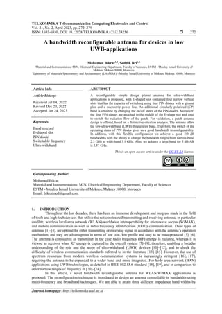 TELKOMNIKA Telecommunication Computing Electronics and Control
Vol. 21, No. 2, April 2023, pp. 272~279
ISSN: 1693-6930, DOI: 10.12928/TELKOMNIKA.v21i2.24256  272
Journal homepage: http://telkomnika.uad.ac.id
A bandwidth reconfigurable antenna for devices in low
UWB-applications
Mohamed Bikrat1,2
, Seddik Bri1,2
1
Material and Instrumentaions: MIN, Electrical Engineering Department, Faculty of Sciences, ESTM - Moulay Ismail University of
Meknes, Meknes 50000, Morocco
2
Laboratory of Materials Spectrometry and Archaeometry (LASMAR) - Moulay Ismail University of Meknes, Meknes 50000, Morocco
Article Info ABSTRACT
Article history:
Received Jul 04, 2022
Revised Dec 20, 2022
Accepted Jan 24, 2023
A reconfigurable simple design planar antenna for ultra-wideband
applications is proposed, with E-shaped slot contained four narrow vertical
slots that has the capacity of switching using four PIN diodes with a ground
plan and a microstrip power line. An additional circularly polarized (CP)
band is obtained by changing the on/off states of the PIN diodes. Moreover,
the four PIN diodes are attached in the middle of the E-shape slot and used
to switch the radiation flow of the patch. For validation, a patch antenna
design is offered, based on a distinctive situation analysis. The antenna offers
the low-ultra-wideband (UWB) frequencies band. Therefore, the switch of the
operating states of PIN diodes gives us a good bandwidth re-configurability.
In addition, with this flexible configuration we achieve a good -10 dB
bandwidths with the ability to change the bandwith ranges from narrow-band
2.3 GHz to wide-band 3.1 GHz. Also, we achieve a large band for 3 dB AR
is 2.57 GHz.
Keywords:
Band notched
E-shaped slot
PIN diode
Switchable frequency
Ultra-wideband
This is an open access article under the CC BY-SA license.
Corresponding Author:
Mohamed Bikrat
Material and Instrumentaions: MIN, Electrical Engineering Department, Faculty of Sciences
ESTM - Moulay Ismail University of Meknes, Meknes 50000, Morocco
Email: bikratmed@gmail.com
1. INTRODUCTION
Throughout the last decades, there has been an immense development and progress made in the field
of tools and high-tech devices that utilise the not constrained transmitting and receiving antenna, in particular
satellite, wireless local-area network (WLAN)/worldwide interoperability for microwave access (WiMAX),
and mobile communication as well as radio frequency identification (RFID) communication. These types of
antennas [1]–[4], are optimal for either transmitting or receiving signal in accordance with the antenna’s operation
mechanism, and they are advantageous in terms of low cost, low profile and easy to be mass-produced [5], [6].
The antenna is considered as transmitter in the case radio frequency (RF) energy is radiated, whereas it is
viewed as receiver when RF energy is captured in the overall system [7]–[9], therefore, enabling a broader
understanding of the role and the scope of ultra-wideband (UWB) devices [10]–[12], and to check the
difficulty of wireless communication standards referred to in the literature [13]–[15]. However, the use of
spectrum resources from modern wireless communication systems is increasingly stringent [16], [17],
requiring the antenna to be expanded to a wider band and more integrated. For body area network (BAN)
applications using UWB technologies, as detailed in IEEE 802.15.6 standard [18], [19], and in comparison to
other narrow ranges of frequency in [20]–[24].
In this article, a novel bandwidth reconfigurable antenna for WLAN/WiMAX applications is
proposed. The reconfiguration technique is introduced to design an antenna controllable in bandwidth using
multi-frequency and broadband techniques. We are able to attain three different impedance band widths by
 