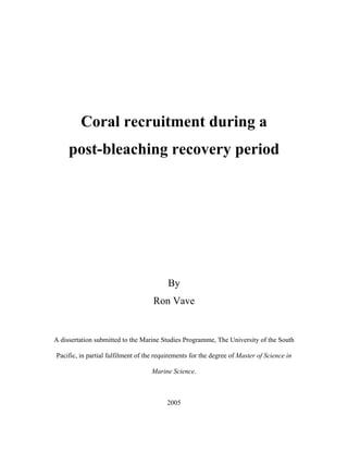 Coral recruitment during a
post-bleaching recovery period
By
Ron Vave
A dissertation submitted to the Marine Studies Programme, The University of the South
Pacific, in partial fulfilment of the requirements for the degree of Master of Science in
Marine Science.
2005
 