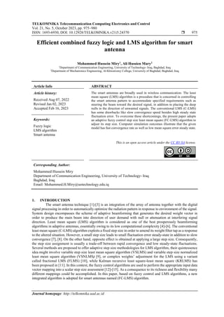 TELKOMNIKA Telecommunication Computing Electronics and Control
Vol. 21, No. 5, October 2023, pp. 975~980
ISSN: 1693-6930, DOI: 10.12928/TELKOMNIKA.v21i5.24370  975
Journal homepage: http://telkomnika.uad.ac.id
Efficient combined fuzzy logic and LMS algorithm for smart
antenna
Mohammed Hussein Miry1
, Ali Hussien Mary2
1
Department of Communication Engineering, University of Technology- Iraq, Baghdad, Iraq
2
Department of Mechatronics Engineering, Al-Khwarizmy College, University of Baghdad, Baghdad, Iraq
Article Info ABSTRACT
Article history:
Received Aug 07, 2022
Revised Jan 02, 2023
Accepted Feb 16, 2023
The smart antennas are broadly used in wireless communication. The least
mean square (LMS) algorithm is a procedure that is concerned in controlling
the smart antenna pattern to accommodate specified requirements such as
steering the beam toward the desired signal, in addition to placing the deep
nulls in the direction of unwanted signals. The conventional LMS (C-LMS)
has some drawbacks like slow convergence speed besides high steady state
fluctuation error. To overcome these shortcomings, the present paper adopts
an adaptive fuzzy control step size least mean square (FC-LMS) algorithm to
adjust its step size. Computer simulation outcomes illustrate that the given
model has fast convergence rate as well as low mean square error steady state.
Keywords:
Fuzzy logic
LMS algorithm
Smart antenna
This is an open access article under the CC BY-SA license.
Corresponding Author:
Mohammed Hussein Miry
Department of Communication Engineering, University of Technology- Iraq
Baghdad, Iraq
Email: Mohammed.H.Miry@uotechnology.edu.iq
1. INTRODUCTION
The smart antenna technique [1]-[3] is an integration of the array of antenna together with the digital
signal processing in order to automatically optimize the radiation pattern in response to environment of the signal.
System design encompasses the scheme of adaptive beamforming that generates the desired weight vector in
order to produce the main beam into direction of user demand with null or attenuation at interfering signal
direction. Least mean square (LMS) algorithm is considered as one of the best prosperously beamforming
algorithms in adaptive antennas, essentially owing to its low computational complexity [4]-[6]. The conventional
least mean square (C-LMS) algorithm exploits a fixed step size in order to amend its weight filter tap as a response
to the altered situation. However, a small step size leads to small fluctuation error steady-state in addition to slow
convergence [7], [8]. On the other hand, opposite effect is obtained at applying a large step size. Consequently,
the step size assignment is usually a trade-off between rapid convergence and low steady-state fluctuations.
Several methods are proposed to offer adaptive step size methodologies for LMS algorithm, their quintessence
idea might involve variable step size least mean square algorithm (VSLMS) and variable step size normalized
least mean square algorithm (VSNLMS) [9], or complex weights’ adjustment for the LMS using a variant
called fractional LMS (FLMS) [10], while Kalman recursive least square-least mean square (KRLMS) has
been proposed in [11]. In this context, the fuzzy control algorithms are used to perform the appropriate input data
vector mapping into a scalar step size assessment [12]-[15]. As a consequence to its richness and flexibility many
different mappings could be accomplished. In this paper, based on fuzzy control and LMS algorithms, a new
integrated algorithm is adopted for smart antennas named (FC-LMS) algorithm.
 