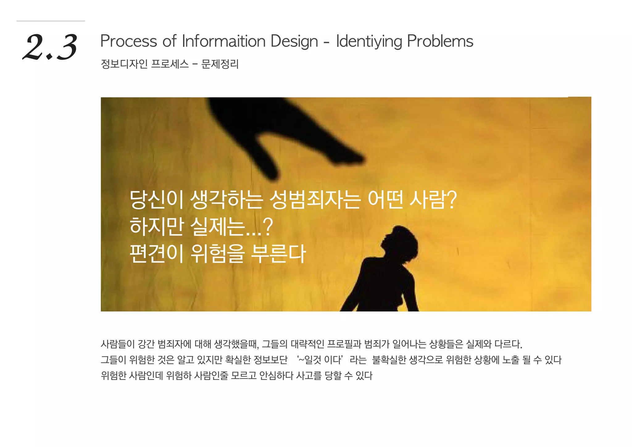 사람들이 강간 범죄자에 대해 생각했을때, 그들의 대략적인 프로필과 범죄가 일어나는 상황들은 실제와 다르다.
그들이 위험한 것은 알고 있지만 확실한 정보보단 ‘~일것 이다’라는 불확실한 생각으로 위험한 상황에 노출 될 수 있다
위험한 사람인데 위험하 사람인줄 모르고 안심하다 사고를 당할 수 있다
2.3 Process of Informaition Design - Identiying Problems
정보디자인 프로세스 - 문제정리
당신이 생각하는 성범죄자는 어떤 사람?
하지만 실제는...?
편견이 위험을 부른다
 