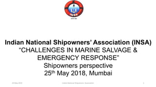 Indian National Shipowners’ Association (INSA)
“CHALLENGES IN MARINE SALVAGE &
EMERGENCY RESPONSE”
Shipowners perspective
25th May 2018, Mumbai
24 May 2019 Indian National Shipowners' Association 1
 