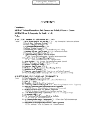 CONTENTS
Contributors
ASHRAE Technical Committees, Task Groups, and Technical Resource Groups
ASHRAE Research: Improving the Quality of Life
Preface
AIR-CONDITIONING AND HEATING SYSTEMS
Chapter

1. HVAC System Analysis and Selection (TC 9.1, Large Building Air-conditioning Systems)
2. Decentralized Cooling and Heating (TC 9.1)
3. Central Cooling and Heating (TC 9.1)
4. Air Handling and Distribution (TC 9.1)
5. In-Room Terminal Systems (TC 9.1)
6. Panel Heating and Cooling (TC 6.5, Radiant Heating and Cooling)
7. Combined Heat and Power Systems (TC 1.10, Cogeneration Systems)
8. Combustion Turbine Inlet Cooling (TC 1.10)
9. Applied Heat Pump and Heat Recovery Systems
(TC 6.8, Geothermal Heat Pump and Energy Recovery Applications)
10. Small Forced-Air Heating and Cooling Systems
(TC 6.3, Central Forced Air Heating and Cooling Systems)
11. Steam Systems (TC 6.1, Hydronic and Steam Equipment and Systems)
12. District Heating and Cooling (TC 6.2, District Energy)
13. Hydronic Heating and Cooling (TC 6.1)
14. Condenser Water Systems (TC 6.1)
15. Medium- and High-Temperature Water Heating (TC 6.1)
16. Infrared Radiant Heating (TC 6.5)
17. Ultraviolet Lamp Systems (TC 2.9, Ultraviolet Air and Surface Treatment)
18. Variable-Refrigerant-Flow Systems [TC 8.7, Variable Refrigerant Flow (VRF)]

AIR-HANDLING EQUIPMENT AND COMPONENTS
Chapter

19. Duct Construction (TC 5.2, Duct Design)
20. Room Air Distribution Equipment (TC 5.3, Room Air Distribution)
2 1. Fans (TC 5.1, Fans)
22. Humidifiers (TC 5.1 1, Humidifying Equipment)
23. Air-Cooling and Dehumidifying Coils (TC 8.4, Air-to-Refrigerant Heat Transfer Equipment)
24. Desiccant Dehumidification and Pressure-Drying Equipment
(TC 8.12, Desiccant Dehumidification Equipment and Components)
2 5. Mechanical Dehumidifiers and Related Components
(TC 8.10, Mechanical Dehumidification Equipment and Heat Pipes)
26. Air-to-Air Energy Recovery Equipment (TC 5.5, Air-to-Air Energy Recovery)
27. Air-Heating Coils (TC 8.4)
28. Unit Ventilators, Unit Heaters, and Makeup Air Units
(TC 6.1 and TC 5.8, Industrial Ventilation)
29. Air Cleaners for Particulate Contaminants (TC 2.4, Particulate Air Contaminants and
Particulate Contaminant Removal Equipment)
30. Industrial Gas Cleaning and Air Pollution Control Equipment
[TC 5.4, Industrial Process Air Cleaning (Air Pollution Control)]

 