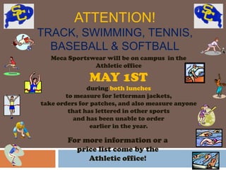 ATTENTION!
TRACK, SWIMMING, TENNIS,
  BASEBALL & SOFTBALL
   Meca Sportswear will be on campus in the
               Athletic office

               MAY 1ST
               during both lunches
        to measure for letterman jackets,
take orders for patches, and also measure anyone
         that has lettered in other sports
           and has been unable to order
                earlier in the year.

        For more information or a
          price list come by the
             Athletic office!
 