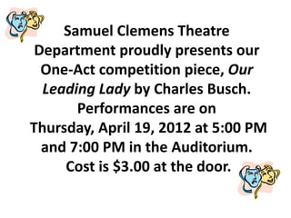 Samuel Clemens Theatre
 Department proudly presents our
  One-Act competition piece, Our
  Leading Lady by Charles Busch.
       Performances are on
Thursday, April 19, 2012 at 5:00 PM
  and 7:00 PM in the Auditorium.
     Cost is $3.00 at the door.
 