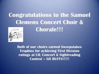 Congratulations to the Samuel
  Clemens Concert Choir &
         Chorale!!!

   Both of our choirs earned Sweepstakes
     Trophies for achieving First Division
    ratings at UIL Concert & Sightreading
           Contest – GO BUFFS!!!!!
 