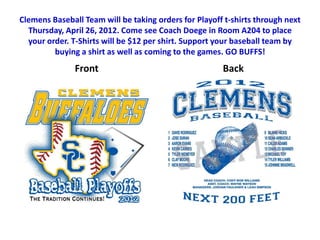 Clemens Baseball Team will be taking orders for Playoff t-shirts through next
  Thursday, April 26, 2012. Come see Coach Doege in Room A204 to place
  your order. T-Shirts will be $12 per shirt. Support your baseball team by
         buying a shirt as well as coming to the games. GO BUFFS!
               Front                                   Back
 