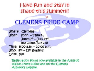 Have fun and stay in
       shape this summer!!!
                          at

    CLEMENS PRIDE CAMP
Where: Clemens
When: Mon. – Thurs.,
       June 6th – July 14th
       (no camp July 2-5)
Time: 8:00 a.m. – 10:00 a.m.
Who: 9th – 12th graders
Cost: $60
  Registration forms now available in the Athletic
  office, front office and on the Clemens
  Athletics website.
 