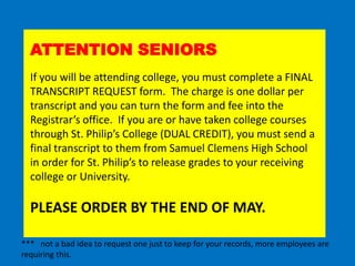 ATTENTION SENIORS
  If you will be attending college, you must complete a FINAL
  TRANSCRIPT REQUEST form. The charge is one dollar per
  transcript and you can turn the form and fee into the
  Registrar’s office. If you are or have taken college courses
  through St. Philip’s College (DUAL CREDIT), you must send a
  final transcript to them from Samuel Clemens High School
  in order for St. Philip’s to release grades to your receiving
  college or University.

  PLEASE ORDER BY THE END OF MAY.

*** not a bad idea to request one just to keep for your records, more employees are
requiring this.
 
