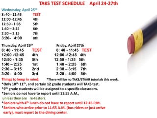 TAKS TEST SCHEDULE April 24-27th
Wednesday, April 25th
8: 40 - 11:45     TEST
12:00 -12:45      4th
12:50 - 1:35      5th
1:40 – 2:25       6th
2:30 – 3:15       7th
3:20- 4:00        8th
Thursday, April 26th                Friday, April 27th
8: 40 - 11:45       TEST            8: 40 - 11:45 TEST
12:00 -12:45        4th           12:00 -12:45 4th
12:50 - 1:35        5th           12:50 - 1:35 5th
1:40 – 2:25         1st             1:40 – 2:25 6th
2:30 – 3:15         2nd             2:30 – 3:15 7th
3:20- 4:00          3rd             3:20 – 4:00 8th
Things to keep in mind:      *There will be no TAKS/STAAR tutorials this week.
*Only 10th, 11th, and certain 12 grade students will TAKS test.
*9th grade students will be assigned to a specific classroom.
*Seniors do not have to report until 11:55 A.M.,
unless they are re-testers.
*Seniors with 4th lunch do not have to report until 12:45 P.M.
*Seniors who arrive prior to 11:55 A.M. (bus riders or just arrive
 early), must report to the dining center.
 