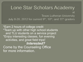 *Earn 2 hours of college credit
*Team up with other high school students
  and TLU students on a service project
*Enjoy interesting classes, fun evening
  activities, and great field trips!
               Interested?
Come by the Counseling Office
for more information.
 