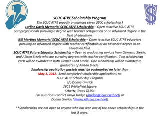 SCUC ATPE Scholarship Program
                 The SCUC ATPE proudly announces seven $500 scholarships!
         Lurline Davis Memorial SCUC ATPE Scholarship – Open to active SCUC ATPE
paraprofessionals pursuing a degree with teacher certification or an advanced degree in the
                                      field of education.
   Bill Marthes Memorial SCUC ATPE Scholarship – Open to active SCUC ATPE educators
    pursuing an advanced degree with teacher certification or an advanced degree in an
                                        education field.
SCUC ATPE Future Educator Scholarship – Open to graduating seniors from Clemens, Steele,
  and Allison Steele who are pursuing degrees with teacher certification. Two scholarships
   each will be awarded to both Clemens and Steele. One scholarship will be awarded to
                                 graduates of Allison Steele.
             Scholarship application packets must be postmarked no later than
                  May 1, 2012. Send completed scholarship applications to:
                               SCUC ATPE Scholarship Program
                                      c/o Donna Limrick
                                   3601 Whitefield Square
                                    Schertz, Texas 78154
                For questions contact Janya Hodge (jhodge@scuc.txed.net) or
                           Donna Limrick (dlimrick@scuc.txed.net).

 **Scholarships are not open to anyone who has won one of the above scholarships in the
                                      last 3 years.
 