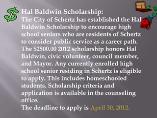 Hal Baldwin Scholarship:
The City of Schertz has established the Hal
Baldwin Scholarship to encourage high
school seniors who are residents of Schertz
to consider public service as a career path.
The $2500.00 2012 scholarship honors Hal
Baldwin, civic volunteer, council member,
and Mayor. Any currently enrolled high
school senior residing in Schertz is eligible
to apply. This includes homeschooled
students. Scholarship criteria and
application is available in the counseling
office.
The deadline to apply is April 30, 2012.
 