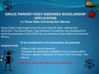 GRACE PARKER VOIGT ENDOWED SCHOLARSHIP
                 APPLICATION
                  for Texas State University-San Marcos

Grace Parker Voigt taught school for more than 40 years, retiring from
SCUCISD. The Grace Parker Voigt Endowed Scholarship was established for
deserving graduates of SCUCISD who are attending Texas State University-San
Marcos.

                  To be considered for the scholarship, the potential
recipient must:
                  •Obtain a high school transcript
                  •Complete the application available in the counseling office
                  •Pursue a degree in education at Texas State University –San
                  Marcos

              Come by the counseling office for more information
 
