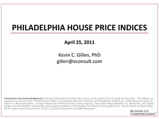 PHILADELPHIA HOUSE PRICE INDICES
                                                       April 25, 2011

                                                  Kevin C. Gillen, PhD
                                                 gillen@econsult.com




Disclaimers and Acknowledgments: Econsult Corporation provides these house prices indices free of charge to the public. The indices are
produced by Econsult Vice President Kevin Gillen in association with the University of Pennsylvania Institute for Urban Research where Dr.
Gillen is a Research Fellow. Econsult thanks the Federal Housing Finance Agency, Case-Shiller MacroMarkets LLC, RealtyTrac, IHS Global
Insight and the NAHB for making their data publicly available, and to Realtor Tim Krug for sharing MLS data. Special thanks to Daniel Miles
for his expert research assistance. © 2011, Econsult Corporation, All Rights Reserved.
 