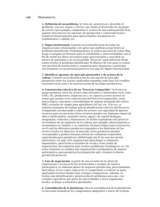 100 HERRAMIENTAS
1. Definición de un problema. Se trata de caracterizar y describir el
problema -con sus causas y efectos- que limita el desarrollo de un grupo
de actores (por ejemplo, campesinos o actores de una cadena productiva),
quienes desconocen sus opciones de producción y comercialización y
requieren financiamiento para aprovecharlas con mejoras en
rendimientos y calidad, etc.
2. Mapeo institucional. Consiste en la identificación de todas las
organizaciones relacionadas y de apoyo que podrían actuar frente al
problema identificado. Preliminarmente se realiza una lista de todas ellas,
luego se prepara un formato para ir visitándolas y entrevistándolas con el
fin de reunir los datos necesarios para caracterizarlas y auscultar su
interés de participar o no en un posible "Proyecto" para enfrentar desde
varios frentes el problema identificado. El objetivo de este paso es contar
con una lista de instituciones y organizaciones dispuestas a participar
efectivamente en un potencial proyecto (ver pág 94, Mapeo Institucional).
3. Identificar opciones de mercado potenciales y de actores de la
cadena. Consiste en la identificación de una opción de mercado
promisoria entre los actores analizados tomando como base los estudios
existentes en la zona y la caracterización de los flujos productivos.
4. Construcción colectiva de un "Proyecto Compartido." Se forma un
grupo promotor entre los actores más relevantes e interesados en la zona
(ONG, OG, productores, empresas etc.). Se capacita a estos actores en
temas que ayuden en la construcción del Proyecto Compartido, como
marco lógico, conceptos y metodologías de manejo integrado del cultivo
(MIC), escuelas de campo para agricultores (ECAs), etc. A la vez, se
realizan reuniones de trabajo para la planificación colectiva del Proyecto
Compartido, involucrando a todos los actores con capacidad de aportar
recursos para su ejecución. Estos recursos pueden ser: humanos (mano de
obra e intelectuales), naturales (tierra, agua) y de capital (bodegas,
maquinaria, vehículos y financieros). Se define el propósito del proyecto
en términos de un segmento de la cadena, por ejemplo, abastecimiento a
restaurantes en Ambato, y se construye un marco lógico para el proyecto,
en el cual los diferentes productos responden a los limitantes de los
actores locales en abastecer al mercado. Estos productos pueden
corresponder a producción para ofertar los volúmenes requeridos,
capacitación para garantizar calidad (aquí, las ECAs son una opción
interesante, ver pág 149), organización (para llegar a volúmenes
importantes, aprovechar economías de escala y tener poder de
negociación), investigación para resolver problemas tecnológicos, etc. En
estas reuniones se nombra una organización coordinadora, de manera
participativa, para garantizar la preparación ágil y después la buena
gestión del proyecto.
5. Fase de negociación. A partir de una revisión de la oferta de
experiencias y recursos de los involucrados y siempre de manera
participativa, se elaboran planes de negocios (producción, procesamiento,
mercadeo), en los cuales cada actor se compromete a realizar su parte,
aportando recursos donde tiene ventajas comparativas. Además, se
realiza una identificación y priorización de problemas para que, con
estudios específicos por parte de universidades y otros organismos
locales, se llegue a soluciones apropiadas.
6. Consolidación de la plataforma. Para la consolidación de la plataforma
es necesario formalizar los compromisos adquiridos a través de la firma
 