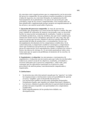 101
de convenios entre organizaciones que se comprometen con la ejecución
del proyecto compartido. En una primera reunión (asamblea) se presenta
el plan de negocios, los convenios firmados, la reglamentación del
funcionamiento de la plataforma y los plazos de ejecución por cada
actividad a cargo de los actores comprometidos. Esta reunión debe ser
bien planificada e implementada porque propicia un empoderamiento de
los actores y un control social sobre el proceso.
7. Ejecución del proyecto compartido. Se trata de ejecutar las
actividades que propenden a la consecución del objetivo común. Hay que
tener cuidado de realizarlas de manera concatenada y que su ejecución
facilite la consecución racionalizada de resultados. Cuando se ejecutan
actividades productivas, como las siembras, hay que tener cuidado para
enmarcarse dentro de los calendarios agrícolas de cada zona. Hay que
tomar en cuenta qué factores climáticos adversos pueden dificultar la
operatividad del plan de producción y, eventualmente, forzar a un
incumplimiento involuntario de los compromisos establecidos. En la
comercialización, es importante establecer estrategias y compromisos
claros que faciliten la ejecución de las actividades coordinadas en las
mesas de negociación con la agroindustria, donde se definen las ventas a
futuro, las épocas de entrega, etc. Es necesario puntualizar todos estos
temas para que no aparezcan problemas al momento de la cosecha y la
comercialización.
8. Seguimiento y evaluación. Los mecanismos e instrumentos de
seguimiento y evaluación son necesarios para que todos los involucrados
realicen un control social de los objetivos, resultados, actividades y
recursos utilizados por el proyecto compartido y, sobre todo, para
conseguir que los agricultores participen en el proyecto como
proveedores de materia prima, convenientemente empoderados y
organizados.
9. Limitaciones:
Se presenta una selección natural causada por los "aportes": no todas
las organizaciones e instituciones están en la posibilidad de aportar
recursos "tangibles" para el desarrollo del proyecto.
Las instituciones públicas involucradas demandan demasiados
formalismos legales, que impiden un trabajo funcional y dinámico.
Los factores climáticos pueden dificultar la operatividad del plan de
producción para responder con oportunidad a los compromisos
establecidos.
Débil empoderamiento de los productores debido a su
desorganización.
 