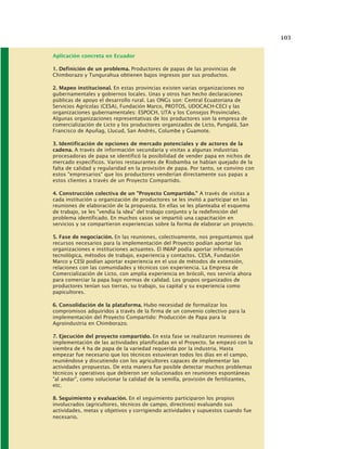 103
Aplicación concreta en Ecuador
1. Definición de un problema. Productores de papas de las provincias de
Chimborazo y Tungurahua obtienen bajos ingresos por sus productos.
2. Mapeo institucional. En estas provincias existen varias organizaciones no
gubernamentales y gobiernos locales. Unas y otros han hecho declaraciones
públicas de apoyo el desarrollo rural. Las ONGs son: Central Ecuatoriana de
Servicios Agrícolas (CESA), Fundación Marco, PROTOS, UDOCACH-CECI y las
organizaciones gubernamentales: ESPOCH, UTA y los Consejos Provinciales.
Algunas organizaciones representativas de los productores son la empresa de
comercialización de Licto y los productores organizados de Licto, Pungalá, San
Francisco de Apuñag, Llucud, San Andrés, Columbe y Guamote.
3. Identificación de opciones de mercado potenciales y de actores de la
cadena. A través de información secundaria y visitas a algunas industrias
procesadoras de papa se identificó la posibilidad de vender papa en nichos de
mercado específicos. Varios restaurantes de Riobamba se habían quejado de la
falta de calidad y regularidad en la provisión de papa. Por tanto, se convino con
estos "empresarios" que los productores venderían directamente sus papas a
estos clientes a través de un Proyecto Compartido.
4. Construcción colectiva de un "Proyecto Compartido." A través de visitas a
cada institución u organización de productores se les invitó a participar en las
reuniones de elaboración de la propuesta. En ellas se les planteaba el esquema
de trabajo, se les "vendía la idea" del trabajo conjunto y la redefinición del
problema identificado. En muchos casos se impartió una capacitación en
servicios y se compartieron experiencias sobre la forma de elaborar un proyecto.
5. Fase de negociación. En las reuniones, colectivamente, nos preguntamos qué
recursos necesarios para la implementación del Proyecto podían aportar las
organizaciones e instituciones actuantes. El INIAP podía aportar información
tecnológica, métodos de trabajo, experiencia y contactos. CESA, Fundación
Marco y CESI podían aportar experiencia en el uso de métodos de extensión,
relaciones con las comunidades y técnicos con experiencia. La Empresa de
Comercialización de Licto, con amplia experiencia en brócoli, nos serviría ahora
para comerciar la papa bajo normas de calidad. Los grupos organizados de
productores tenían sus tierras, su trabajo, su capital y su experiencia como
papicultores.
6. Consolidación de la plataforma. Hubo necesidad de formalizar los
compromisos adquiridos a través de la firma de un convenio colectivo para la
implementación del Proyecto Compartido: Producción de Papa para la
Agroindustria en Chimborazo.
7. Ejecución del proyecto compartido. En esta fase se realizaron reuniones de
implementación de las actividades planificadas en el Proyecto. Se empezó con la
siembra de 4 ha de papa de la variedad requerida por la industria. Hasta
empezar fue necesario que los técnicos estuvieran todos los días en el campo,
reuniéndose y discutiendo con los agricultores capaces de implementar las
actividades propuestas. De esta manera fue posible detectar muchos problemas
técnicos y operativos que debieron ser solucionados en reuniones espontáneas
"al andar", como solucionar la calidad de la semilla, provisión de fertilizantes,
etc.
8. Seguimiento y evaluación. En el seguimiento participaron los propios
involucrados (agricultores, técnicos de campo, directivos) evaluando sus
actividades, metas y objetivos y corrigiendo actividades y supuestos cuando fue
necesario.
 