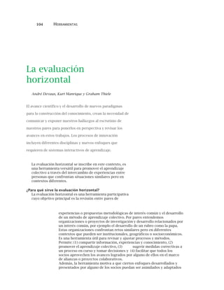 104 HERRAMIENTAS
La evaluación
horizontal
André Devaux, Kurt Manrique y Graham Thiele
El avance científico y el desarrollo de nuevos paradigmas
para la construcción del conocimiento, crean la necesidad de
comunicar y exponer nuestros hallazgos al escrutinio de
nuestros pares para ponerlos en perspectiva y revisar los
avances en estos trabajos. Los procesos de innovación
incluyen diferentes disciplinas y nuevos enfoques que
requieren de sistemas interactivos de aprendizaje.
La evaluación horizontal se inscribe en este contexto, es
una herramienta versátil para promover el aprendizaje
colectivo a través del intercambio de experiencias entre
personas que confrontan situaciones similares pero en
contextos diferentes.
¿Para qué sirve la evaluación horizontal?
La evaluación horizontal es una herramienta participativa
cuyo objetivo principal es la revisión entre pares de
experiencias o propuestas metodológicas de interés común y el desarrollo
de un método de aprendizaje colectivo. Por pares entendemos
organizaciones o proyectos de investigación y desarrollo relacionados por
un interés común, por ejemplo el desarrollo de un rubro como la papa.
Estas organizaciones confrontan retos similares pero en diferentes
contextos que pueden ser institucionales, geográficos o socioeconómicos.
Es una herramienta útil para revisar y ajustar procesos y métodos.
Permite: (1) compartir información, experiencias y conocimiento, (2)
promover el aprendizaje colectivo, (3) sugerir medidas correctivas a
un proceso en curso y tomar decisiones y (4) facilitar que todos los
socios aprovechen los avances logrados por alguno de ellos en el marco
de alianzas o proyectos colaborativos.
Además, la herramienta motiva a que ciertos enfoques desarrollados y
presentados por alguno de los socios puedan ser asimilados y adaptados
 