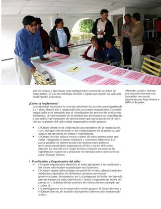 105
Diferentes actores realizan
una discusión durante una
Evaluación Horizontal
organizada por Papa Andina e
INIAP en Ecuador.
por los demás, y que luego sean enriquecidos a partir de acciones de
intercambio. Es una metodología flexible y rápida que puede ser aplicada
en diferentes contextos.
¿Cómo se implementa?
La evaluación horizontal se articula alrededor de un taller participativo de
2 a 3 días, planificado y organizado por un comité organizador. El comité
organizador está integrado por el coordinador del proceso de evaluación
horizontal, el representante de la entidad que presentará sus experiencias
y uno o dos representantes de instituciones que participarán en el taller.
Los participantes del taller están organizados en dos grupos:
El Grupo Interno está conformado por miembros de la organización
cuyo enfoque será revisado y sus colaboradores en el proyecto, que
ayudan en presentar los temas y experiencias.
El Grupo Externo incluye socios o pares de otras instituciones que
están trabajando en temas similares y contextos diferentes. Los
pares pueden ser representantes de instituciones públicas
(proyectos, municipios, ministerios), ONGs y socios del sector
privado. La tarea de este Grupo Externo consiste en analizar las
experiencias expuestas y proponer recomendaciones constructivas
para el Grupo Interno.
1. Planificación y Organización del taller
El comité organizador identifica el tema apropiado a ser analizado y
los socios interesados en participar en el proceso.
El Comité organizador prepara un perfil del evento, identificando los
productos esperados, los diferentes insumos necesarios
(presentaciones, documentos, etc.), el programa del taller -incluyendo
presentaciones en aula, entrevistas y visitas a experiencias reales del
proyecto- y la definición de criterios de evaluación (ver ejemplo en
cuadro 1).
Los participantes están repartidos en dos grupos: el Grupo Interno y
el Grupo Externo, de acuerdo al propósito diferenciado mencionado
arriba.
 