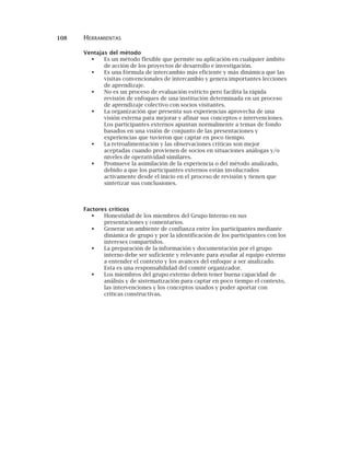 108 HERRAMIENTAS
Ventajas del método
Es un método flexible que permite su aplicación en cualquier ámbito
de acción de los proyectos de desarrollo e investigación.
Es una fórmula de intercambio más eficiente y más dinámica que las
visitas convencionales de intercambio y genera importantes lecciones
de aprendizaje.
No es un proceso de evaluación estricto pero facilita la rápida
revisión de enfoques de una institución determinada en un proceso
de aprendizaje colectivo con socios visitantes.
La organización que presenta sus experiencias aprovecha de una
visión externa para mejorar y afinar sus conceptos e intervenciones.
Los participantes externos apuntan normalmente a temas de fondo
basados en una visión de conjunto de las presentaciones y
experiencias que tuvieron que captar en poco tiempo.
La retroalimentación y las observaciones críticas son mejor
aceptadas cuando provienen de socios en situaciones análogas y/o
niveles de operatividad similares.
Promueve la asimilación de la experiencia o del método analizado,
debido a que los participantes externos están involucrados
activamente desde el inicio en el proceso de revisión y tienen que
sintetizar sus conclusiones.
Factores críticos
Honestidad de los miembros del Grupo Interno en sus
presentaciones y comentarios.
Generar un ambiente de confianza entre los participantes mediante
dinámica de grupo y por la identificación de los participantes con los
intereses compartidos.
La preparación de la información y documentación por el grupo
interno debe ser suficiente y relevante para ayudar al equipo externo
a entender el contexto y los avances del enfoque a ser analizado.
Esta es una responsabilidad del comité organizador.
Los miembros del grupo externo deben tener buena capacidad de
análisis y de sistematización para captar en poco tiempo el contexto,
las intervenciones y los conceptos usados y poder aportar con
críticas constructivas.
 