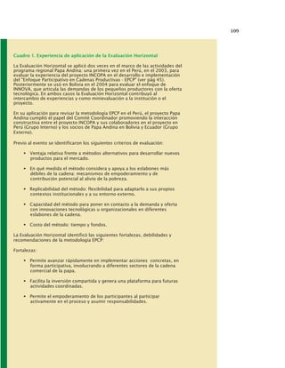 109
Cuadro 1. Experiencia de aplicación de la Evaluación Horizontal
La Evaluación Horizontal se aplicó dos veces en el marco de las actividades del
programa regional Papa Andina: una primera vez en el Perú, en el 2003, para
evaluar la experiencia del proyecto INCOPA en el desarrollo e implementación
del "Enfoque Participativo en Cadenas Productivas - EPCP" (ver pág 45).
Posteriormente se usó en Bolivia en el 2004 para evaluar el enfoque de
INNOVA, que articula las demandas de los pequeños productores con la oferta
tecnológica. En ambos casos la Evaluación Horizontal contribuyó al
intercambio de experiencias y como minievaluación a la institución o el
proyecto.
En su aplicación para revisar la metodología EPCP en el Perú, el proyecto Papa
Andina cumplió el papel del Comité Coordinador promoviendo la interacción
constructiva entre el proyecto INCOPA y sus colaboradores en el proyecto en
Perú (Grupo Interno) y los socios de Papa Andina en Bolivia y Ecuador (Grupo
Externo).
Previo al evento se identificaron los siguientes criterios de evaluación:
Ventaja relativa frente a métodos alternativos para desarrollar nuevos
productos para el mercado.
En qué medida el método considera y apoya a los eslabones más
débiles de la cadena: mecanismos de empoderamiento y de
contribución potencial al alivio de la pobreza.
Replicabilidad del método: flexibilidad para adaptarlo a sus propios
contextos institucionales y a su entorno externo.
Capacidad del método para poner en contacto a la demanda y oferta
con innovaciones tecnológicas u organizacionales en diferentes
eslabones de la cadena.
Costo del método: tiempo y fondos.
La Evaluación Horizontal identificó las siguientes fortalezas, debilidades y
recomendaciones de la metodología EPCP:
Fortalezas:
Permite avanzar rápidamente en implementar acciones concretas, en
forma participativa, involucrando a diferentes sectores de la cadena
comercial de la papa.
Facilita la inversión compartida y genera una plataforma para futuras
actividades coordinadas.
Permite el empoderamiento de los participantes al participar
activamente en el proceso y asumir responsabilidades.
 
