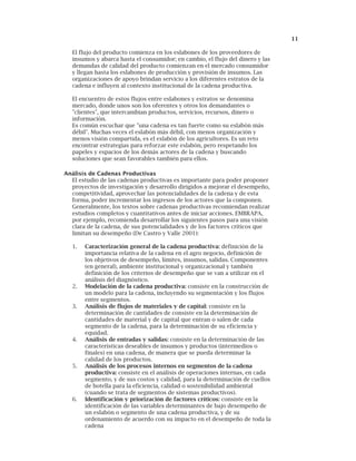 11
El flujo del producto comienza en los eslabones de los proveedores de
insumos y abarca hasta el consumidor; en cambio, el flujo del dinero y las
demandas de calidad del producto comienzan en el mercado consumidor
y llegan hasta los eslabones de producción y provisión de insumos. Las
organizaciones de apoyo brindan servicio a los diferentes estratos de la
cadena e influyen al contexto institucional de la cadena productiva.
El encuentro de estos flujos entre eslabones y estratos se denomina
mercado, donde unos son los oferentes y otros los demandantes o
"clientes", que intercambian productos, servicios, recursos, dinero o
información.
Es común escuchar que "una cadena es tan fuerte como su eslabón más
débil". Muchas veces el eslabón más débil, con menos organización y
menos visión compartida, es el eslabón de los agricultores. Es un reto
encontrar estrategias para reforzar este eslabón, pero respetando los
papeles y espacios de los demás actores de la cadena y buscando
soluciones que sean favorables también para ellos.
Análisis de Cadenas Productivas
El estudio de las cadenas productivas es importante para poder proponer
proyectos de investigación y desarrollo dirigidos a mejorar el desempeño,
competitividad, aprovechar las potencialidades de la cadena y de esta
forma, poder incrementar los ingresos de los actores que la componen.
Generalmente, los textos sobre cadenas productivas recomiendan realizar
estudios completos y cuantitativos antes de iniciar acciones. EMBRAPA,
por ejemplo, recomienda desarrollar los siguientes pasos para una visión
clara de la cadena, de sus potencialidades y de los factores críticos que
limitan su desempeño (De Castro y Valle 2001):
1. Caracterización general de la cadena productiva: definición de la
importancia relativa de la cadena en el agro negocio, definición de
los objetivos de desempeño, límites, insumos, salidas. Componentes
(en general), ambiente institucional y organizacional y también
definición de los criterios de desempeño que se van a utilizar en el
análisis del diagnóstico.
2. Modelación de la cadena productiva: consiste en la construcción de
un modelo para la cadena, incluyendo su segmentación y los flujos
entre segmentos.
3. Análisis de flujos de materiales y de capital: consiste en la
determinación de cantidades de consiste en la determinación de
cantidades de material y de capital que entran o salen de cada
segmento de la cadena, para la determinación de su eficiencia y
equidad.
4. Análisis de entradas y salidas: consiste en la determinación de las
características deseables de insumos y productos (intermedios o
finales) en una cadena, de manera que se pueda determinar la
calidad de los productos.
5. Análisis de los procesos internos en segmentos de la cadena
productiva: consiste en el análisis de operaciones internas, en cada
segmento, y de sus costos y calidad, para la determinación de cuellos
de botella para la eficiencia, calidad o sostenibilidad ambiental
(cuando se trata de segmentos de sistemas productivos).
6. Identificación y priorización de factores críticos: consiste en la
identificación de las variables determinantes de bajo desempeño de
un eslabón o segmento de una cadena productiva, y de su
ordenamiento de acuerdo con su impacto en el desempeño de toda la
cadena
 