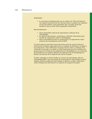 110 HERRAMIENTAS
Debilidades:
Es necesario complementarla con un análisis de "Filtro de Pobreza"
(ver pág 83) para priorizar las intervenciones y asegurar los impactos
en los más pobres y para garantizar que a la larga, parte del
beneficio vaya al sector de los pequeños productores.
Recomendaciones:
Hacer disponible material de capacitación y difusión de la
metodología.
Se requiere documentar, sistematizar y difundir información para
facilitar la capacitación sobre la metodología.
Hay la necesidad de prever la supervisión y el seguimiento sobre
procesos de investigación como el EPCP.
Un tema sobre el cual hubo mucha discusión entre los grupos (interno y
externo) fue el balance adecuado entre un enfoque de mercado y el apoyo a
los productores. Hizo reflexionar el equipo interno sobre su enfoque más
orientado al mercado y se volvió un tema importante para los miembros de
grupo externo al momento de implementar la metodología en sus contextos.
El resultado fue un enfoque diferente de aplicación de la metodología en
Bolivia y la decisión de no aplicarla tal cual en Ecuador.
El taller realizado en el Perú facilitó un proceso de aprendizaje sobre la
metodología EPCP y de intercambio de conocimientos relacionados al tema.
Además, facilitó la aplicación del método en Bolivia y ayudó a reflexionar
sobre enfoques de intervención en cadenas de la papa en Ecuador.
 