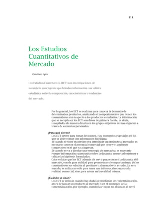 111
Los Estudios
Cuantitativos de
Mercado
Gastón López
Los Estudios Cuantitativos (ECT) son investigaciones de
naturaleza concluyente que brindan información con validez
estadística sobre la composición, características y tendencias
del mercado.
Por lo general, los ECT se realizan para conocer la demanda de
determinados productos, analizando el comportamiento que tienen los
consumidores con respecto a los productos estudiados. La información
que se recopila en los ECT son datos de primera fuente, es decir,
recopilados de manera directa en los grupos objetivos de investigación a
través de encuestas personales.
¿Para qué sirven?
Los ECT sirven para tomar decisiones. Hay momentos especiales en los
que se debe contar con información fidedigna:
1) cuando se tiene en perspectiva introducir un producto al mercado: es
necesario conocer el potencial comercial que tiene y el ambiente
competitivo en el que va a ingresar.
2) cuando se va a diseñar una estrategia de mercadeo: es necesario
recoger información cuantitativa sobre la dinámica comercial existente y
validar las hipótesis formuladas.
Cabe señalar que los ECT además de servir para conocer la dinámica del
mercado, son de gran utilidad para pronosticar el comportamiento de los
consumidores en relación al producto y al mercado en estudio. En este
sentido, se utiliza no sólo para tener una información cercana a la
realidad comercial, sino para actuar en la realidad misma.
¿Cuándo se usan?
Los ECT se utilizan cuando hay dudas o problemas de comercialización,
antes de lanzar un producto al mercado o en el momento de la
comercialización, por ejemplo, cuando las ventas no alcanzan el nivel
 
