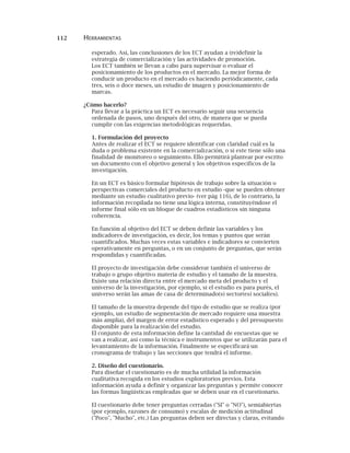 112 HERRAMIENTAS
esperado. Así, las conclusiones de los ECT ayudan a (re)definir la
estrategia de comercialización y las actividades de promoción.
Los ECT también se llevan a cabo para supervisar o evaluar el
posicionamiento de los productos en el mercado. La mejor forma de
conducir un producto en el mercado es haciendo periódicamente, cada
tres, seis o doce meses, un estudio de imagen y posicionamiento de
marcas.
¿Cómo hacerlo?
Para llevar a la práctica un ECT es necesario seguir una secuencia
ordenada de pasos, uno después del otro, de manera que se pueda
cumplir con las exigencias metodológicas requeridas.
1. Formulación del proyecto
Antes de realizar el ECT se requiere identificar con claridad cuál es la
duda o problema existente en la comercialización, o si este tiene sólo una
finalidad de monitoreo o seguimiento. Ello permitirá plantear por escrito
un documento con el objetivo general y los objetivos específicos de la
investigación.
En un ECT es básico formular hipótesis de trabajo sobre la situación o
perspectivas comerciales del producto en estudio -que se pueden obtener
mediante un estudio cualitativo previo- (ver pág 116), de lo contrario, la
información recopilada no tiene una lógica interna, constituyéndose el
informe final sólo en un bloque de cuadros estadísticos sin ninguna
coherencia.
En función al objetivo del ECT se deben definir las variables y los
indicadores de investigación, es decir, los temas y puntos que serán
cuantificados. Muchas veces estas variables e indicadores se convierten
operativamente en preguntas, o en un conjunto de preguntas, que serán
respondidas y cuantificadas.
El proyecto de investigación debe considerar también el universo de
trabajo o grupo objetivo materia de estudio y el tamaño de la muestra.
Existe una relación directa entre el mercado meta del producto y el
universo de la investigación, por ejemplo, si el estudio es para purés, el
universo serán las amas de casa de determinado(s) sector(es) social(es).
El tamaño de la muestra depende del tipo de estudio que se realiza (por
ejemplo, un estudio de segmentación de mercado requiere una muestra
más amplia), del margen de error estadístico esperado y del presupuesto
disponible para la realización del estudio.
El conjunto de esta información define la cantidad de encuestas que se
van a realizar, así como la técnica e instrumentos que se utilizarán para el
levantamiento de la información. Finalmente se especificará un
cronograma de trabajo y las secciones que tendrá el informe.
2. Diseño del cuestionario.
Para diseñar el cuestionario es de mucha utilidad la información
cualitativa recogida en los estudios exploratorios previos. Esta
información ayuda a definir y organizar las preguntas y permite conocer
las formas lingüísticas empleadas que se deben usar en el cuestionario.
El cuestionario debe tener preguntas cerradas ("SI" o "NO"), semiabiertas
(por ejemplo, razones de consumo) y escalas de medición actitudinal
("Poco", "Mucho", etc.) Las preguntas deben ser directas y claras, evitando
 