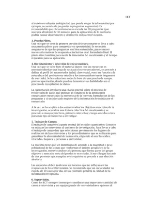 113
al máximo cualquier ambigüedad que pueda sesgar la información (por
ejemplo, secuencia de preguntas o preguntas sugerentes). Es
recomendable que el cuestionario no exceda las 30 preguntas (que
necesita alrededor de 30 minutos para la aplicación), de lo contrario
podría causar aburrimiento y desinterés en los entrevistados.
3. Prueba Piloto.
Una vez que se tiene la primera versión del cuestionario se lleva a cabo
una prueba piloto para comprobar su operatividad. Es necesario
asegurarse de que las preguntas son bien entendidas, para conocer
nuevas alternativas de respuesta e incluirlas en el formulario final. El
piloto sirve también para medir la dimensión del cuestionario y el tiempo
requerido para su aplicación.
4. Reclutamiento y selección de encuestadores.
Una vez que se tiene listo el material (junto con las encuestas es
necesario diseñar una hoja de ruta para los encuestadores), se procede a
definir el perfil del encuestador (edad, clase social, sexo) en función a la
naturaleza del producto en estudio y los consumidores meta (segmento
de mercado). Se les selecciona sobre la base de una prueba de campo,
previa capacitación, donde puedan demostrar sus habilidades en el
proceso de recopilación de datos.
La capacitación involucra una charla general sobre el proceso de
recolección de datos que incluye: a) el manejo de la interacción
encuestador-encuestado (la entrevista) b) la correcta formulación de las
preguntas y c) un adecuado registro de la información brindada por el
encuestado
A la vez, se les explica a los entrevistados los objetivos concretos de la
investigación, se realiza una lectura colectiva del cuestionario y se
procede a ensayos prácticos, primero entre ellos y luego ante dos o tres
personas tipo del universo a investigar.
5. Trabajo de Campo.
El trabajo de campo es la parte central del estudio cuantitativo. Consiste
en realizar las entrevistas al universo de investigación. Para llevar a cabo
el trabajo de campo hay que seleccionar previamente los lugares de
realización de las entrevistas y los procedimientos que se utilizarán para
garantizar la aleatoriedad de la muestra, eligiendo al azar las calles,
viviendas, hogares y personas a entrevistar.
La muestra tiene que ser distribuida de acuerdo a la magnitud o peso
poblacional de las zonas que conforman el ámbito geográfico de la
investigación, entrevistándose a la persona que forma parte del grupo
objetivo o mercado meta del producto en estudio. Si en el hogar hay más
de dos personas que cumplan este requisito se procede a una elección
aleatoria.
Las encuestas deben realizarse en horarios que no influyan en las
respuestas de los entrevistados. Se recomienda que un encuestador no
exceda de 10 casos por día, de los contrario perderá la calidad de la
información recopilada.
6. Supervisión.
Como los ECT siempre tienen que considerar una importante cantidad de
casos a entrevistar y un equipo grande de entrevistadores -quienes al
 